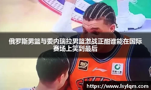 俄罗斯男篮与委内瑞拉男篮激战正酣谁能在国际赛场上笑到最后